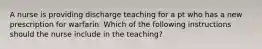 A nurse is providing discharge teaching for a pt who has a new prescription for warfarin. Which of the following instructions should the nurse include in the teaching?