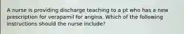 A nurse is providing discharge teaching to a pt who has a new prescription for verapamil for angina. Which of the following instructions should the nurse include?