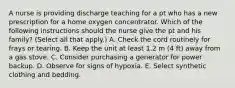 A nurse is providing discharge teaching for a pt who has a new prescription for a home oxygen concentrator. Which of the following instructions should the nurse give the pt and his family? (Select all that apply.) A. Check the cord routinely for frays or tearing. B. Keep the unit at least 1.2 m (4 ft) away from a gas stove. C. Consider purchasing a generator for power backup. D. Observe for signs of hypoxia. E. Select synthetic clothing and bedding.