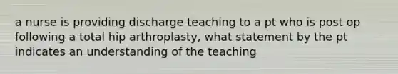 a nurse is providing discharge teaching to a pt who is post op following a total hip arthroplasty, what statement by the pt indicates an understanding of the teaching