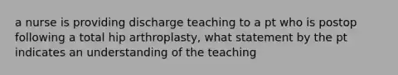 a nurse is providing discharge teaching to a pt who is postop following a total hip arthroplasty, what statement by the pt indicates an understanding of the teaching