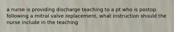 a nurse is providing discharge teaching to a pt who is postop following a mitral valve replacement, what instruction should the nurse include in the teaching