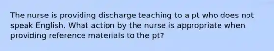 The nurse is providing discharge teaching to a pt who does not speak English. What action by the nurse is appropriate when providing reference materials to the pt?