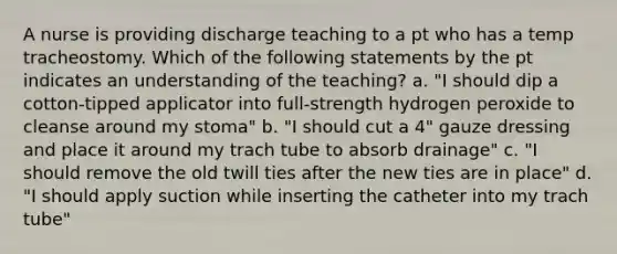 A nurse is providing discharge teaching to a pt who has a temp tracheostomy. Which of the following statements by the pt indicates an understanding of the teaching? a. "I should dip a cotton-tipped applicator into full-strength hydrogen peroxide to cleanse around my stoma" b. "I should cut a 4" gauze dressing and place it around my trach tube to absorb drainage" c. "I should remove the old twill ties after the new ties are in place" d. "I should apply suction while inserting the catheter into my trach tube"