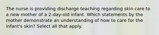 The nurse is providing discharge teaching regarding skin care to a new mother of a 2-day-old infant. Which statements by the mother demonstrate an understanding of how to care for the infant's skin? Select all that apply.