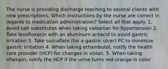 The nurse is providing discharge teaching to several clients with new prescriptions. Which instructions by the nurse are correct in regards to medication administration? Select all that apply. 1. Avoid salt substitutes when taking valsartan for hypertension 2. Take levofloxacin with an aluminum antacid to avoid gastric irritation 3. Take sucralfate (for a gastric ulcer) PC to minimize gastric irritation 4. When taking ethambutol, notify the health care provider (HCP) for changes in vision. 5. When taking rifampin, notify the HCP if the urine turns red-orange in color