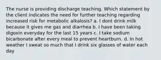 The nurse is providing discharge teaching. Which statement by the client indicates the need for further teaching regarding increased risk for metabolic alkalosis? a. I dont drink milk because it gives me gas and diarrhea b. I have been taking digoxin everyday for the last 15 years c. I take sodium bicarbonate after every meal to prevent heartburn. d. In hot weather I sweat so much that I drink six glasses of water each day