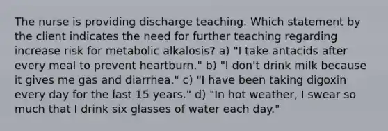 The nurse is providing discharge teaching. Which statement by the client indicates the need for further teaching regarding increase risk for metabolic alkalosis? a) "I take antacids after every meal to prevent heartburn." b) "I don't drink milk because it gives me gas and diarrhea." c) "I have been taking digoxin every day for the last 15 years." d) "In hot weather, I swear so much that I drink six glasses of water each day."