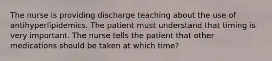 The nurse is providing discharge teaching about the use of antihyperlipidemics. The patient must understand that timing is very important. The nurse tells the patient that other medications should be taken at which time?