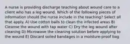 A nurse is providing discharge teaching about wound care to a client who has a leg wound. Which of the following pieces of information should the nurse include in the teaching? Select all that apply. A) Use cotton balls to clean the infected areas B) Cleanse the wound with tap water C) Dry the leg wound after cleaning D) Microwave the cleaning solution before applying to the wound E) Discard soiled bandages in a moisture-proof bag