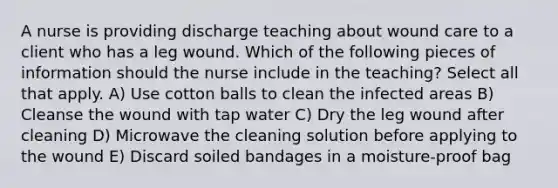 A nurse is providing discharge teaching about wound care to a client who has a leg wound. Which of the following pieces of information should the nurse include in the teaching? Select all that apply. A) Use cotton balls to clean the infected areas B) Cleanse the wound with tap water C) Dry the leg wound after cleaning D) Microwave the cleaning solution before applying to the wound E) Discard soiled bandages in a moisture-proof bag