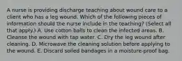 A nurse is providing discharge teaching about wound care to a client who has a leg wound. Which of the following pieces of information should the nurse include in the teaching? (Select all that apply.) A. Use cotton balls to clean the infected areas. B. Cleanse the wound with tap water. C. Dry the leg wound after cleaning. D. Microwave the cleaning solution before applying to the wound. E. Discard soiled bandages in a moisture-proof bag.