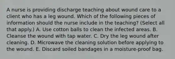 A nurse is providing discharge teaching about wound care to a client who has a leg wound. Which of the following pieces of information should the nurse include in the teaching? (Select all that apply.) A. Use cotton balls to clean the infected areas. B. Cleanse the wound with tap water. C. Dry the leg wound after cleaning. D. Microwave the cleaning solution before applying to the wound. E. Discard soiled bandages in a moisture-proof bag.