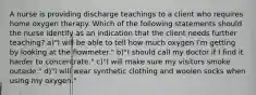 A nurse is providing discharge teachings to a client who requires home oxygen therapy. Which of the following statements should the nurse identify as an indication that the client needs further teaching? a)"I will be able to tell how much oxygen I'm getting by looking at the flowmeter." b)"I should call my doctor if I find it harder to concentrate." c)"I will make sure my visitors smoke outside." d)"I will wear synthetic clothing and woolen socks when using my oxygen."