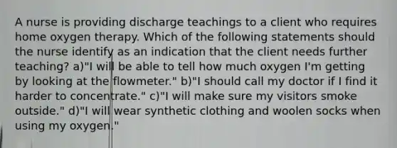 A nurse is providing discharge teachings to a client who requires home oxygen therapy. Which of the following statements should the nurse identify as an indication that the client needs further teaching? a)"I will be able to tell how much oxygen I'm getting by looking at the flowmeter." b)"I should call my doctor if I find it harder to concentrate." c)"I will make sure my visitors smoke outside." d)"I will wear synthetic clothing and woolen socks when using my oxygen."