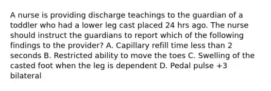 A nurse is providing discharge teachings to the guardian of a toddler who had a lower leg cast placed 24 hrs ago. The nurse should instruct the guardians to report which of the following findings to the provider? A. Capillary refill time less than 2 seconds B. Restricted ability to move the toes C. Swelling of the casted foot when the leg is dependent D. Pedal pulse +3 bilateral