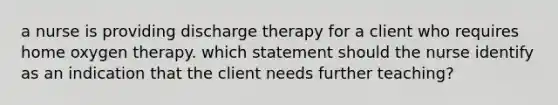 a nurse is providing discharge therapy for a client who requires home oxygen therapy. which statement should the nurse identify as an indication that the client needs further teaching?