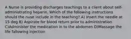 A Nurse is providing discharges teachings to a client about self-administrating heparin. Which of the following instructions should the nuse include in the teaching? A) Insert the needle at 15 deg B) Aspirate for blood return prior to administration C)Administer the medication in to the abdomen D)Massage the life fallowing injection