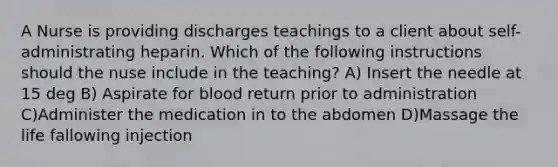 A Nurse is providing discharges teachings to a client about self-administrating heparin. Which of the following instructions should the nuse include in the teaching? A) Insert the needle at 15 deg B) Aspirate for blood return prior to administration C)Administer the medication in to the abdomen D)Massage the life fallowing injection