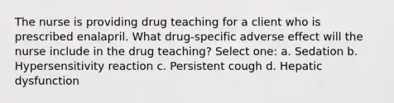 The nurse is providing drug teaching for a client who is prescribed enalapril. What drug-specific adverse effect will the nurse include in the drug teaching? Select one: a. Sedation b. Hypersensitivity reaction c. Persistent cough d. Hepatic dysfunction