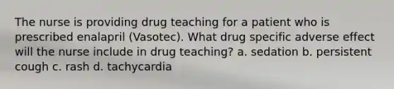 The nurse is providing drug teaching for a patient who is prescribed enalapril (Vasotec). What drug specific adverse effect will the nurse include in drug teaching? a. sedation b. persistent cough c. rash d. tachycardia