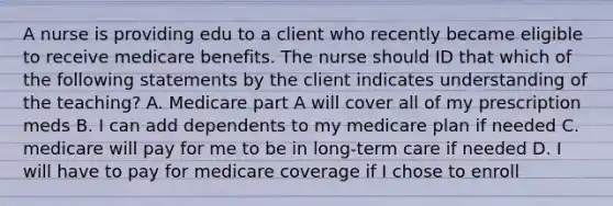 A nurse is providing edu to a client who recently became eligible to receive medicare benefits. The nurse should ID that which of the following statements by the client indicates understanding of the teaching? A. Medicare part A will cover all of my prescription meds B. I can add dependents to my medicare plan if needed C. medicare will pay for me to be in long-term care if needed D. I will have to pay for medicare coverage if I chose to enroll