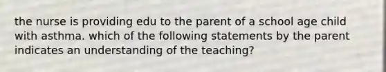 the nurse is providing edu to the parent of a school age child with asthma. which of the following statements by the parent indicates an understanding of the teaching?