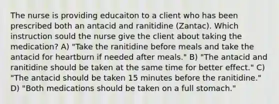 The nurse is providing educaiton to a client who has been prescribed both an antacid and ranitidine (Zantac). Which instruction sould the nurse give the client about taking the medication? A) "Take the ranitidine before meals and take the antacid for heartburn if needed after meals." B) "The antacid and ranitidine should be taken at the same time for better effect." C) "The antacid should be taken 15 minutes before the ranitidine." D) "Both medications should be taken on a full stomach."