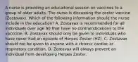 A nurse is providing an educaitonal session on vaccines to a group of older adults. The nurse is discussing the zoster vaccine (Zostavax). Which of the following information should the nurse include in the education? A. Zostavax is recommended for all individuals over age 60 that have no contraindications to the vacccine. B. Zostavax should only be given to individuals who have never had an episode of Herpes Zoster (HZ). C. Zostavax should not be given to anyone with a chronic cardiac or respiratory condition. D. Zostavax will always prevent an individual from developing Herpes Zoster.