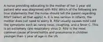 A nurse providing educating to the mother of her 1 year old patient who was diagnosed with RSV. Which of the following are true statements that the nurse should tell the parent regarding RSV? (select all that apply) A. It is less serious in infants, the mother does not need to worry B. RSV usually causes mild cold like symptoms such as runny nose, coughing, and a fever C. This is an extremely rare respiratory virus D. RSV is the most common cause of bronchiolitis and pneumonia in children younger than 1 year of age in the US