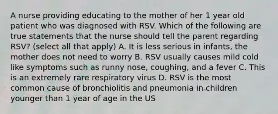 A nurse providing educating to the mother of her 1 year old patient who was diagnosed with RSV. Which of the following are true statements that the nurse should tell the parent regarding RSV? (select all that apply) A. It is less serious in infants, the mother does not need to worry B. RSV usually causes mild cold like symptoms such as runny nose, coughing, and a fever C. This is an extremely rare respiratory virus D. RSV is the most common cause of bronchiolitis and pneumonia in children younger than 1 year of age in the US