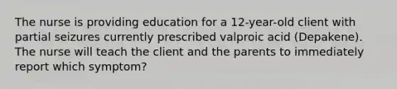 The nurse is providing education for a 12-year-old client with partial seizures currently prescribed valproic acid (Depakene). The nurse will teach the client and the parents to immediately report which symptom?