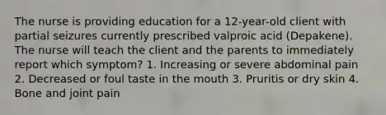 The nurse is providing education for a 12-year-old client with partial seizures currently prescribed valproic acid (Depakene). The nurse will teach the client and the parents to immediately report which symptom? 1. Increasing or severe abdominal pain 2. Decreased or foul taste in the mouth 3. Pruritis or dry skin 4. Bone and joint pain