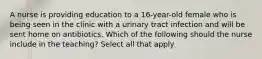 A nurse is providing education to a 16-year-old female who is being seen in the clinic with a urinary tract infection and will be sent home on antibiotics. Which of the following should the nurse include in the teaching? Select all that apply