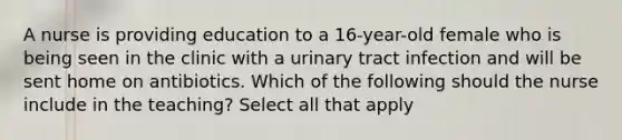 A nurse is providing education to a 16-year-old female who is being seen in the clinic with a urinary tract infection and will be sent home on antibiotics. Which of the following should the nurse include in the teaching? Select all that apply