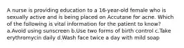A nurse is providing education to a 16-year-old female who is sexually active and is being placed on Accutane for acne. Which of the following is vital information for the patient to know? a.Avoid using sunscreen b.Use two forms of birth control c.Take erythromycin daily d.Wash face twice a day with mild soap