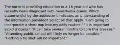 The nurse is providing education to a 16-year-old who has recently been diagnosed with myasthenia gravis. Which statement(s) by the adolescent indicates an understanding of the information provided? Select all that apply. "I am going to incorporate a short nap into my daily routine." "It is important I avoid triggers." "It can take several months to cure this disease." "Attending public school will likely no longer be possible." "Getting a flu shot will be important."