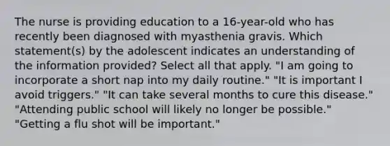 The nurse is providing education to a 16-year-old who has recently been diagnosed with myasthenia gravis. Which statement(s) by the adolescent indicates an understanding of the information provided? Select all that apply. "I am going to incorporate a short nap into my daily routine." "It is important I avoid triggers." "It can take several months to cure this disease." "Attending public school will likely no longer be possible." "Getting a flu shot will be important."