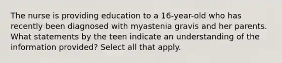 The nurse is providing education to a 16-year-old who has recently been diagnosed with myastenia gravis and her parents. What statements by the teen indicate an understanding of the information provided? Select all that apply.