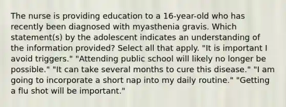 The nurse is providing education to a 16-year-old who has recently been diagnosed with myasthenia gravis. Which statement(s) by the adolescent indicates an understanding of the information provided? Select all that apply. "It is important I avoid triggers." "Attending public school will likely no longer be possible." "It can take several months to cure this disease." "I am going to incorporate a short nap into my daily routine." "Getting a flu shot will be important."