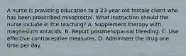 A nurse is providing education to a 23-year-old female client who has been prescribed misoprostol. What instruction should the nurse include in the teaching? A. Supplement therapy with magnesium antacids. B. Report postmenopausal bleeding. C. Use effective contraceptive measures. D. Administer the drug one time per day.