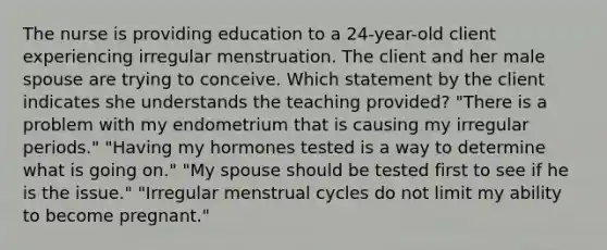 The nurse is providing education to a 24-year-old client experiencing irregular menstruation. The client and her male spouse are trying to conceive. Which statement by the client indicates she understands the teaching provided? "There is a problem with my endometrium that is causing my irregular periods." "Having my hormones tested is a way to determine what is going on." "My spouse should be tested first to see if he is the issue." "Irregular menstrual cycles do not limit my ability to become pregnant."