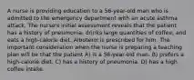 A nurse is providing education to a 56-year-old man who is admitted to the emergency department with an acute asthma attack. The nurse's initial assessment reveals that the patient has a history of pneumonia, drinks large quantities of coffee, and eats a high-calorie diet. Albuterol is prescribed for him. The important consideration when the nurse is preparing a teaching plan will be that the patient A) is a 56-year-old man. B) prefers a high-calorie diet. C) has a history of pneumonia. D) has a high coffee intake.