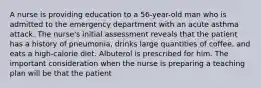 A nurse is providing education to a 56-year-old man who is admitted to the emergency department with an acute asthma attack. The nurse's initial assessment reveals that the patient has a history of pneumonia, drinks large quantities of coffee, and eats a high-calorie diet. Albuterol is prescribed for him. The important consideration when the nurse is preparing a teaching plan will be that the patient