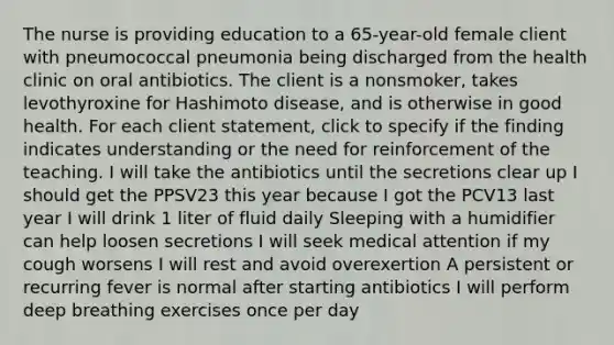 The nurse is providing education to a 65-year-old female client with pneumococcal pneumonia being discharged from the health clinic on oral antibiotics. The client is a nonsmoker, takes levothyroxine for Hashimoto disease, and is otherwise in good health. For each client statement, click to specify if the finding indicates understanding or the need for reinforcement of the teaching. I will take the antibiotics until the secretions clear up I should get the PPSV23 this year because I got the PCV13 last year I will drink 1 liter of fluid daily Sleeping with a humidifier can help loosen secretions I will seek medical attention if my cough worsens I will rest and avoid overexertion A persistent or recurring fever is normal after starting antibiotics I will perform deep breathing exercises once per day