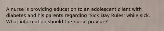 A nurse is providing education to an adolescent client with diabetes and his parents regarding 'Sick Day Rules' while sick. What information should the nurse provide?