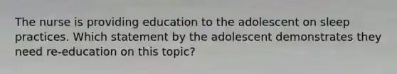 The nurse is providing education to the adolescent on sleep practices. Which statement by the adolescent demonstrates they need re-education on this topic?