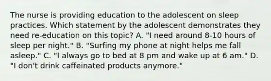 The nurse is providing education to the adolescent on sleep practices. Which statement by the adolescent demonstrates they need re-education on this topic? A. "I need around 8-10 hours of sleep per night." B. "Surfing my phone at night helps me fall asleep." C. "I always go to bed at 8 pm and wake up at 6 am." D. "I don't drink caffeinated products anymore."