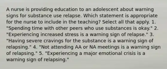 A nurse is providing education to an adolescent about warning signs for substance use relapse. Which statement is appropriate for the nurse to include in the teaching? Select all that apply. 1. "Spending time with other peers who use substances is okay." 2. "Experiencing increased stress is a warning sign of relapse." 3. "Having severe cravings for the substance is a warning sign of relapsing." 4. "Not attending AA or NA meetings is a warning sign of relapsing." 5. "Experiencing a major emotional crisis is a warning sign of relapsing."