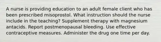 A nurse is providing education to an adult female client who has been prescribed misoprostol. What instruction should the nurse include in the teaching? Supplement therapy with magnesium antacids. Report postmenopausal bleeding. Use effective contraceptive measures. Administer the drug one time per day.